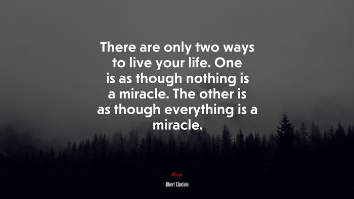 There are only two ways to live your life. One is as though nothing is a miracle. The other is as though everything is a miracle. | Albert Einstein quote