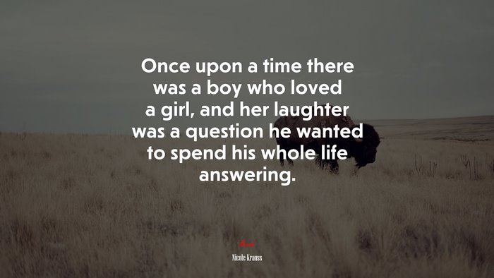Once upon a time there was a boy who loved a girl, and her laughter was a question he wanted to spend his whole life answering. | Nicole Krauss quote