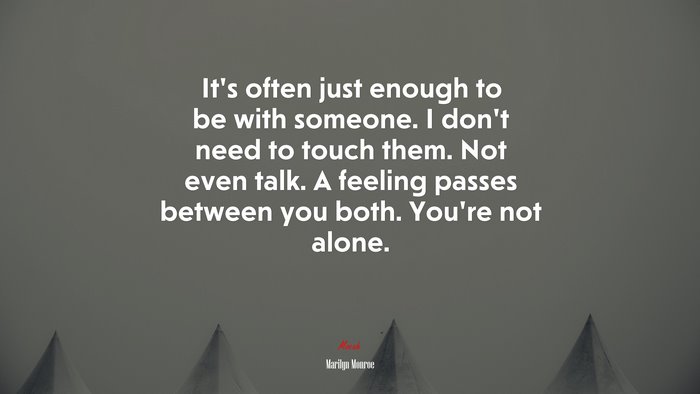 It’s often just enough to be with someone. I don’t need to touch them. Not even talk. A feeling passes between you both. You’re not alone. | Marilyn Monroe quote