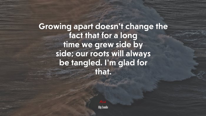 Growing apart doesn’t change the fact that for a long time we grew side by side; our roots will always be tangled. I’m glad for that. | Ally Condie quote