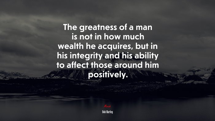 The greatness of a man is not in how much wealth he acquires, but in his integrity and his ability to affect those around him positively. | Bob Marley quote