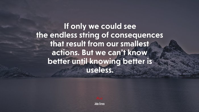 If only we could see the endless string of consequences that result from our smallest actions. But we can’t know better until knowing better is useless. | John Green quote