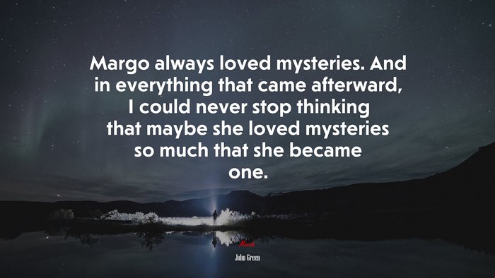 Margo always loved mysteries. And in everything that came afterward, I could never stop thinking that maybe she loved mysteries so much that she became one. | John Green quote