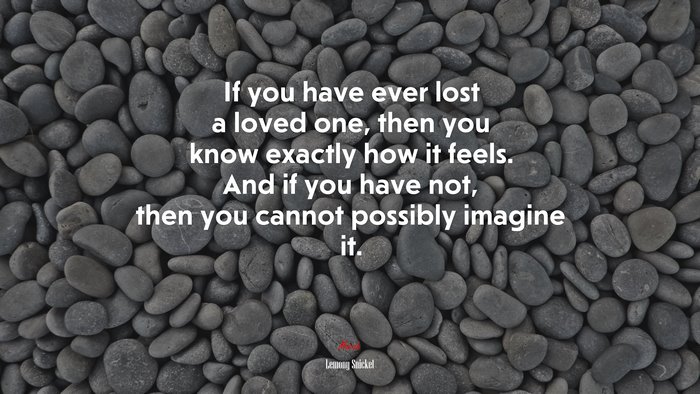 If you have ever lost a loved one, then you know exactly how it feels. And if you have not, then you cannot possibly imagine it. | Lemony Snicket quote