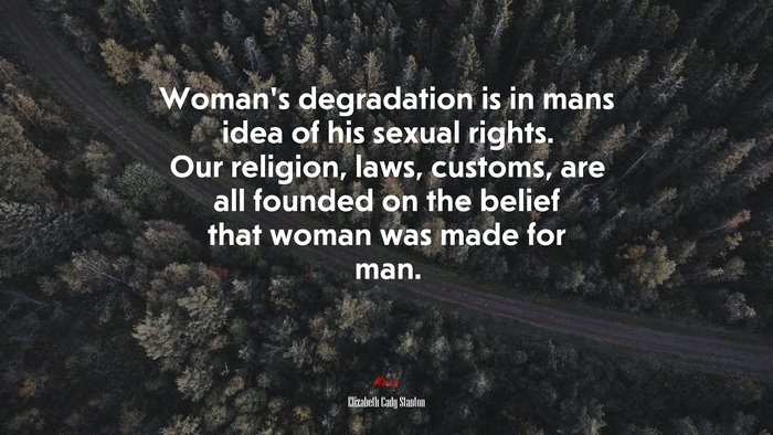 Woman’s degradation is in mans idea of his sexual rights. Our religion, laws, customs, are all founded on the belief that woman was made for man. | Elizabeth Cady Stanton quote