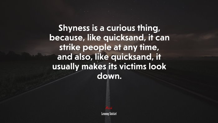 Shyness is a curious thing, because, like quicksand, it can strike people at any time, and also, like quicksand, it usually makes its victims look down. | Lemony Snicket quote
