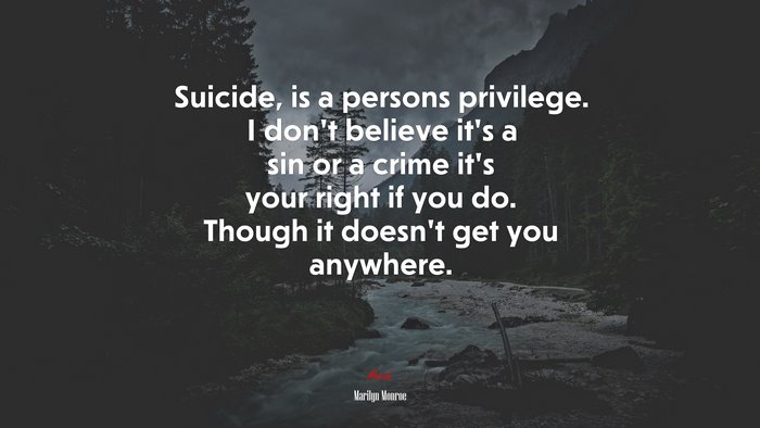 Suicide, is a persons privilege. I don’t believe it’s a sin or a crime it’s your right if you do. Though it doesn’t get you anywhere. | Marilyn Monroe quote