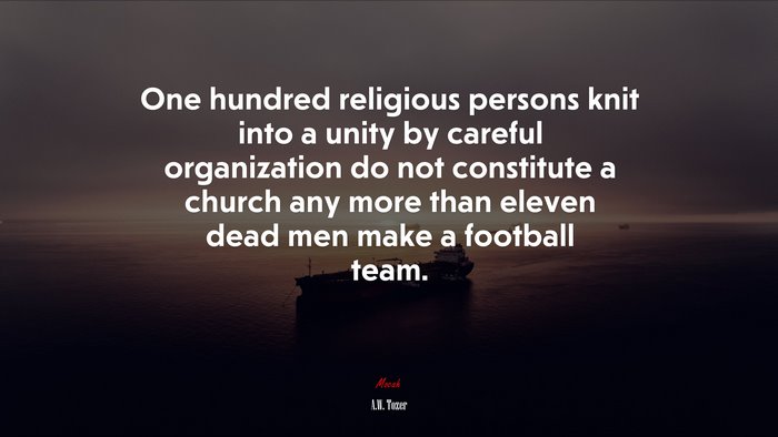 One hundred religious persons knit into a unity by careful organization do not constitute a church any more than eleven dead men make a football team. | A.W. Tozer quote