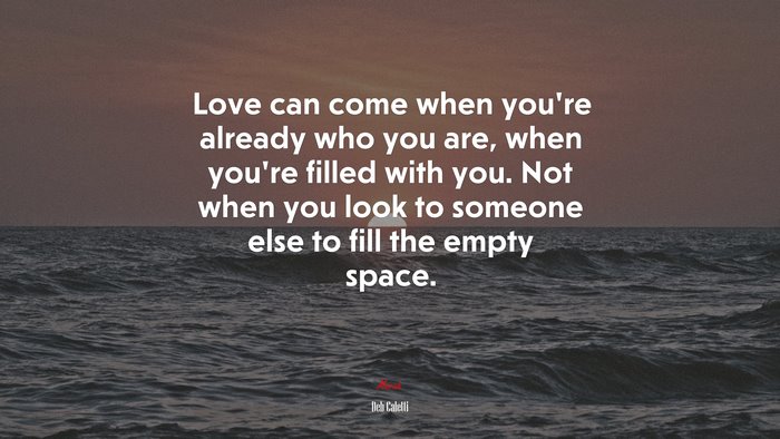Love can come when you’re already who you are, when you’re filled with you. Not when you look to someone else to fill the empty space. | Deb Caletti quote