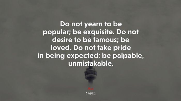 Do not yearn to be popular; be exquisite. Do not desire to be famous; be loved. Do not take pride in being expected; be palpable, unmistakable. | C. JoyBell C. quote