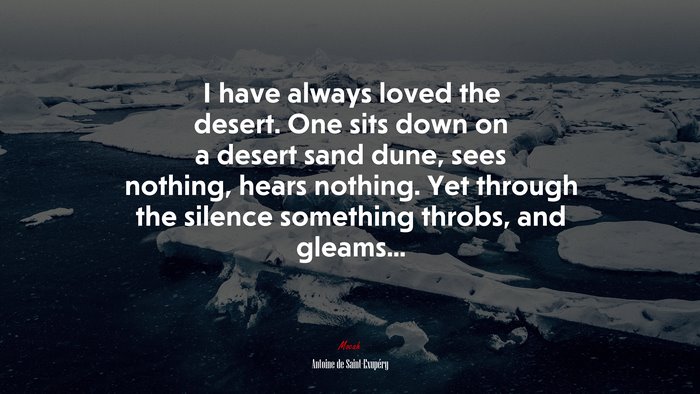 I have always loved the desert. One sits down on a desert sand dune, sees nothing, hears nothing. Yet through the silence something throbs, and gleams... | Antoine de Saint-Exupéry quote