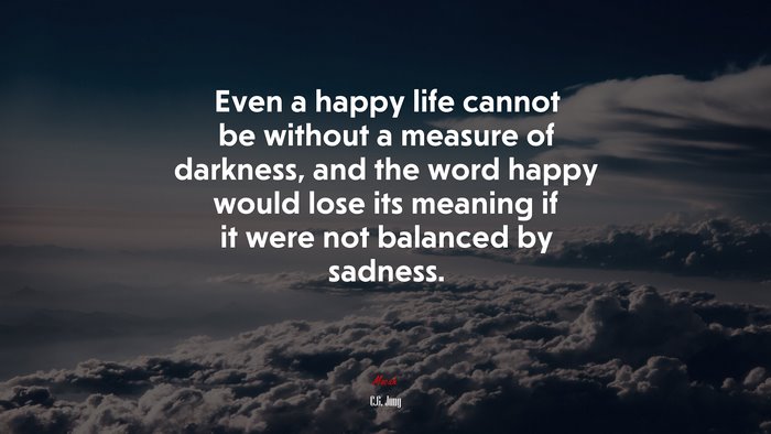Even a happy life cannot be without a measure of darkness, and the word happy would lose its meaning if it were not balanced by sadness. | C.G. Jung quote