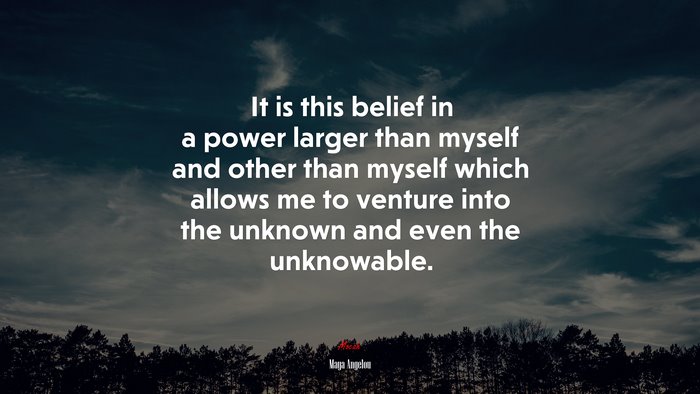 It is this belief in a power larger than myself and other than myself which allows me to venture into the unknown and even the unknowable. | Maya Angelou quote