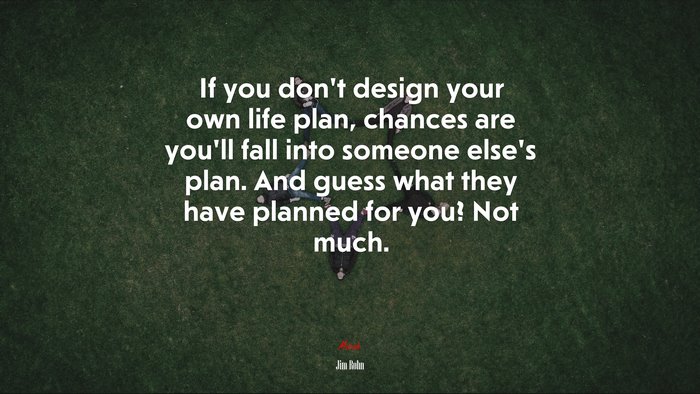 If you dont design your own life plan, chances are youll fall into someone elses plan. And guess what they have planned for you? Not much. | Jim Rohn quote