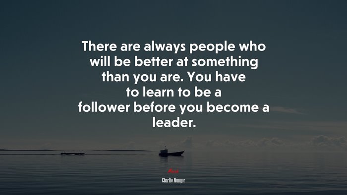 There are always people who will be better at something than you are. You have to learn to be a follower before you become a leader. | Charlie Munger quote