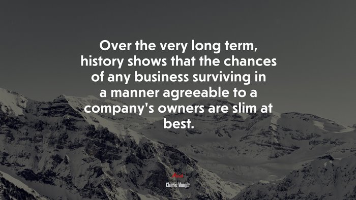 Over the very long term, history shows that the chances of any business surviving in a manner agreeable to a companys owners are slim at best. | Charlie Munger quote