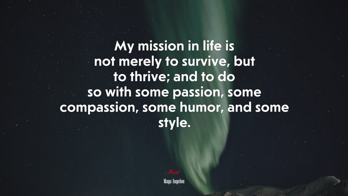 My mission in life is not merely to survive, but to thrive; and to do so with some passion, some compassion, some humor, and some style. | Maya Angelou quote