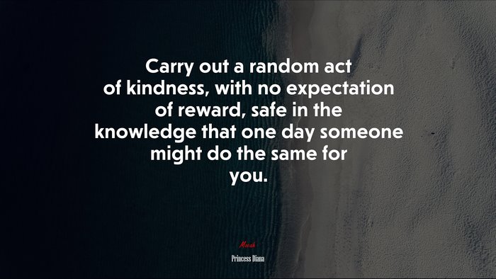 Carry out a random act of kindness, with no expectation of reward, safe in the knowledge that one day someone might do the same for you. | Princess Diana quote