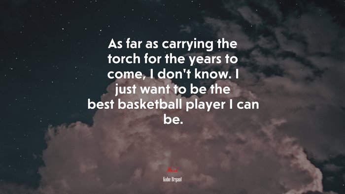 As far as carrying the torch for the years to come, I don’t know. I just want to be the best basketball player I can be. | Kobe Bryant quote