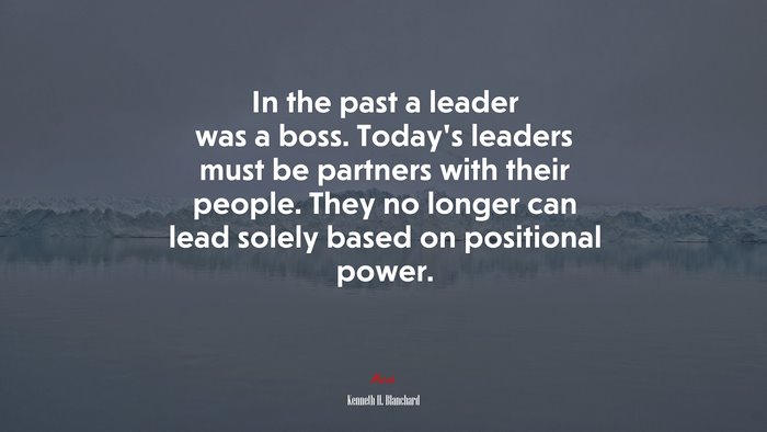 In the past a leader was a boss. Today’s leaders must be partners with their people. They no longer can lead solely based on positional power. | Kenneth H. Blanchard quote