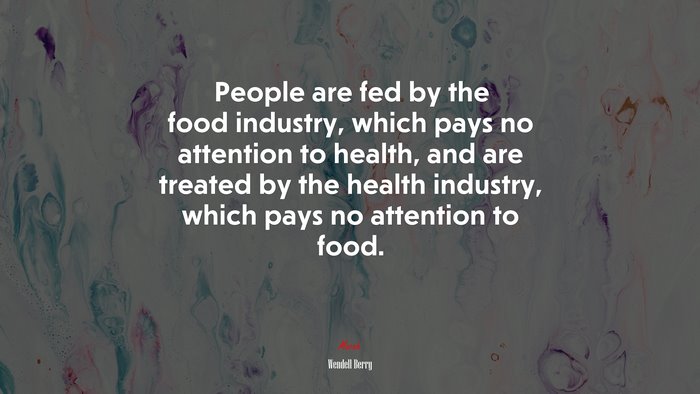 People are fed by the food industry, which pays no attention to health, and are treated by the health industry, which pays no attention to food. | Wendell Berry quote