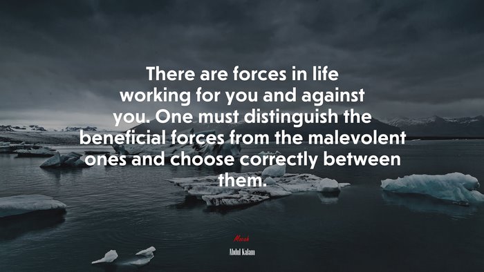 There are forces in life working for you and against you. One must distinguish the beneficial forces from the malevolent ones and choose correctly between them. | Abdul Kalam quote