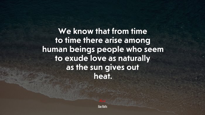 We know that from time to time there arise among human beings people who seem to exude love as naturally as the sun gives out heat. | Alan Watts quote