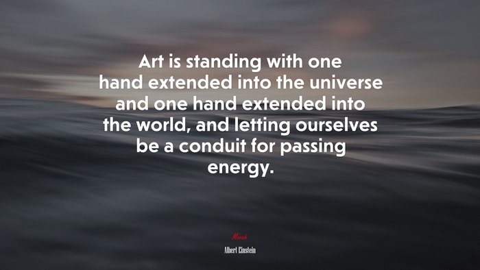 Art is standing with one hand extended into the universe and one hand extended into the world, and letting ourselves be a conduit for passing energy. | Albert Einstein quote