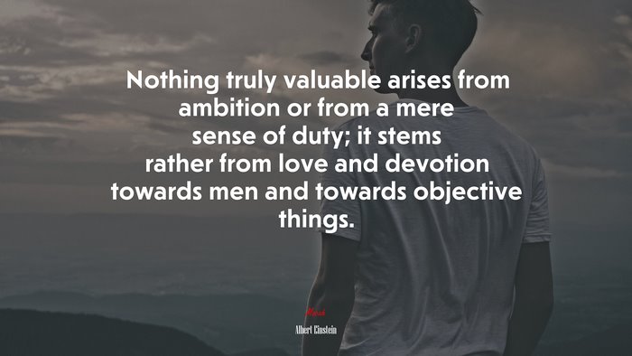 Nothing truly valuable arises from ambition or from a mere sense of duty; it stems rather from love and devotion towards men and towards objective things. | Albert Einstein quote