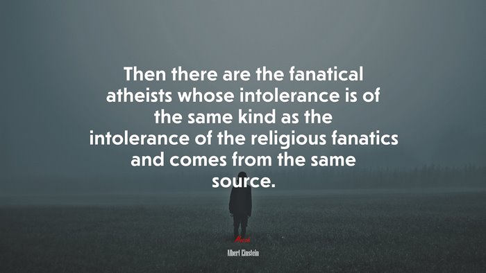 Then there are the fanatical atheists whose intolerance is of the same kind as the intolerance of the religious fanatics and comes from the same source. | Albert Einstein quote