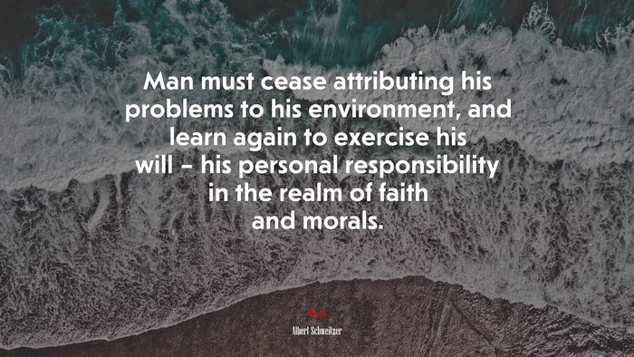Man must cease attributing his problems to his environment, and learn again to exercise his will – his personal responsibility in the realm of faith and morals. | Albert Schweitzer quote