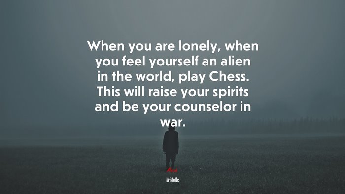 When you are lonely, when you feel yourself an alien in the world, play Chess. This will raise your spirits and be your counselor in war. | Aristotle quote