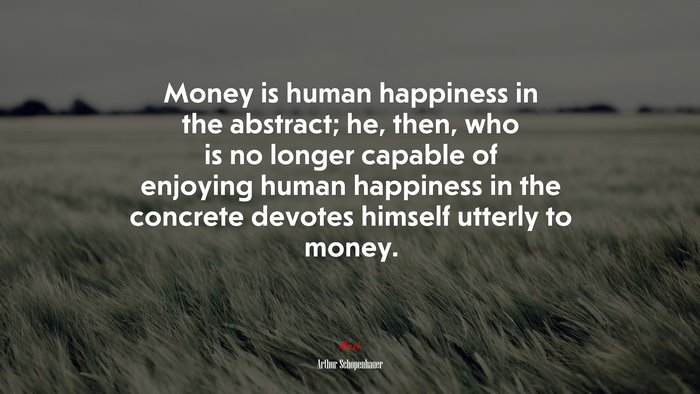 Money is human happiness in the abstract; he, then, who is no longer capable of enjoying human happiness in the concrete devotes himself utterly to money. | Arthur Schopenhauer quote