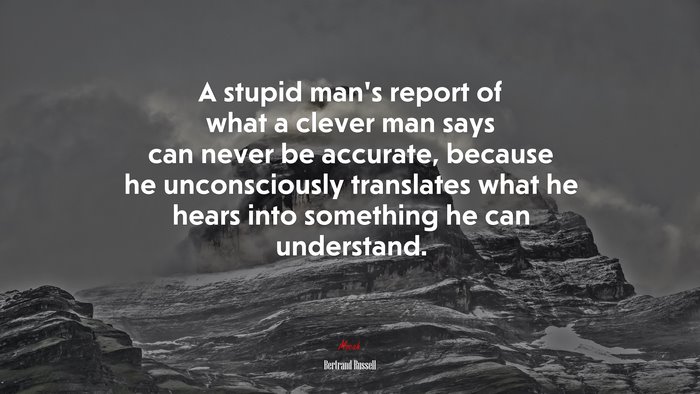 A stupid man’s report of what a clever man says can never be accurate, because he unconsciously translates what he hears into something he can understand. | Bertrand Russell quote