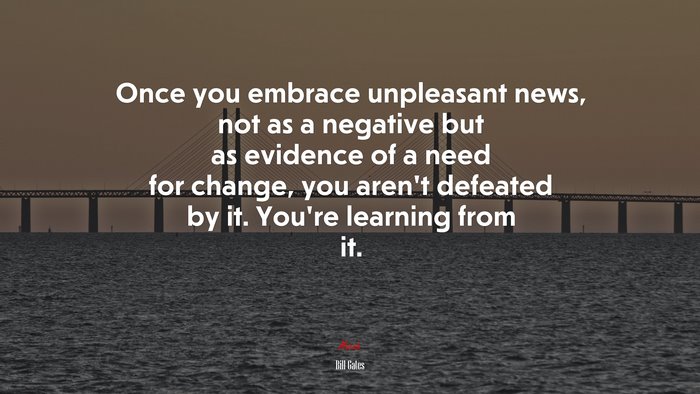 Once you embrace unpleasant news, not as a negative but as evidence of a need for change, you aren’t defeated by it. You’re learning from it. | Bill Gates quote