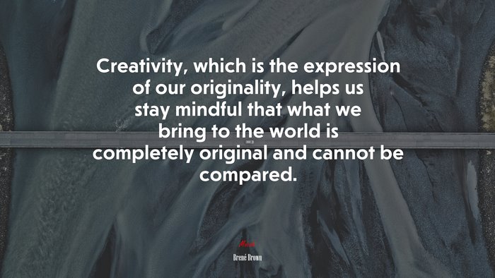 Creativity, which is the expression of our originality, helps us stay mindful that what we bring to the world is completely original and cannot be compared. | Brené Brown quote