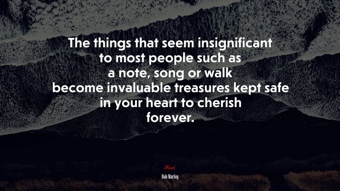 The things that seem insignificant to most people such as a note, song or walk become invaluable treasures kept safe in your heart to cherish forever. | Bob Marley quote