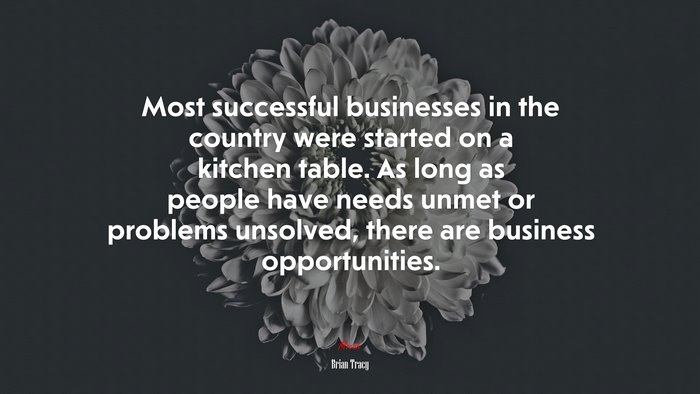 Most successful businesses in the country were started on a kitchen table. As long as people have needs unmet or problems unsolved, there are business opportunities. | Brian Tracy quote