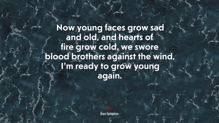 Now young faces grow sad and old, and hearts of fire grow cold, we swore blood brothers against the wind, I’m ready to grow young again. | Bruce Springsteen quote