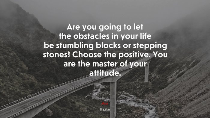 Are you going to let the obstacles in your life be stumbling blocks or stepping stones? Choose the positive. You are the master of your attitude. | Bruce Lee quote