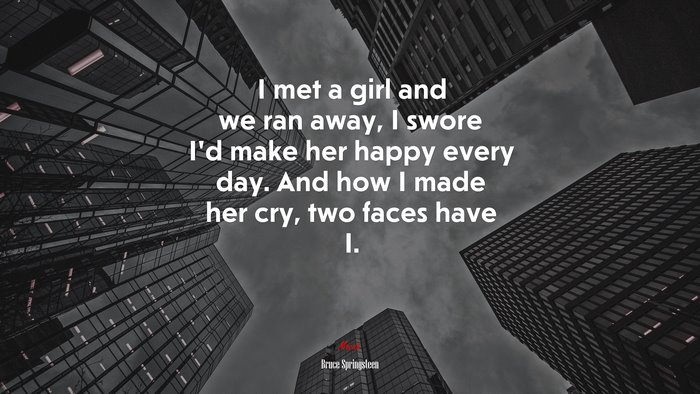 I met a girl and we ran away, I swore I’d make her happy every day. And how I made her cry, two faces have I. | Bruce Springsteen quote