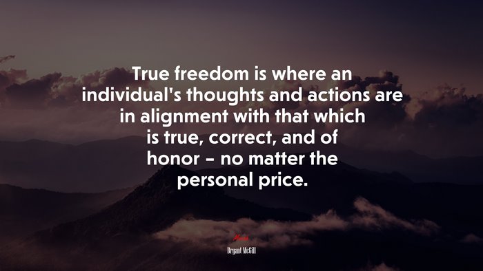 True freedom is where an individual’s thoughts and actions are in alignment with that which is true, correct, and of honor – no matter the personal price. | Bryant McGill quote