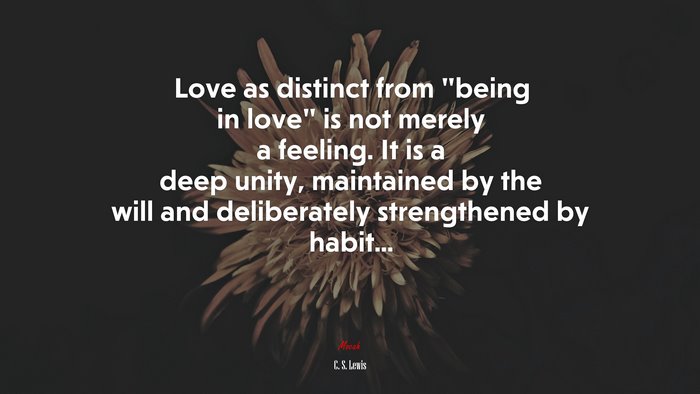 Love as distinct from “being in love” is not merely a feeling. It is a deep unity, maintained by the will and deliberately strengthened by habit... | C. S. Lewis quote