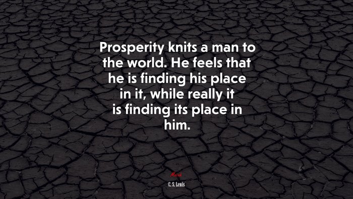 Prosperity knits a man to the world. He feels that he is finding his place in it, while really it is finding its place in him. | C. S. Lewis quote