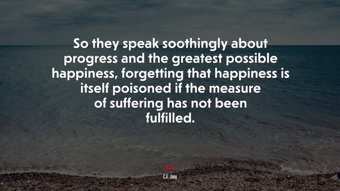 So they speak soothingly about progress and the greatest possible happiness, forgetting that happiness is itself poisoned if the measure of suffering has not been fulfilled. | C.G. Jung quote