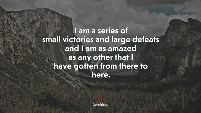 I am a series of small victories and large defeats and I am as amazed as any other that I have gotten from there to here. | Charles Bukowski quote