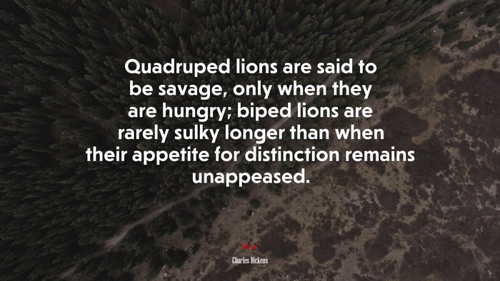Quadruped lions are said to be savage, only when they are hungry; biped lions are rarely sulky longer than when their appetite for distinction remains unappeased. | Charles Dickens quote