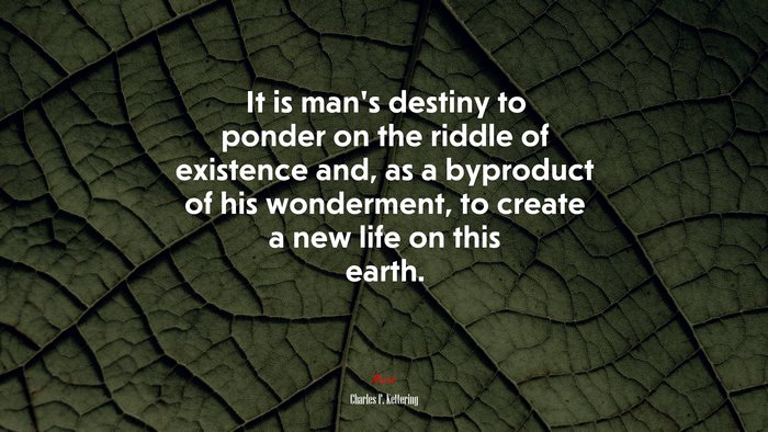 It is man’s destiny to ponder on the riddle of existence and, as a byproduct of his wonderment, to create a new life on this earth. | Charles F. Kettering quote