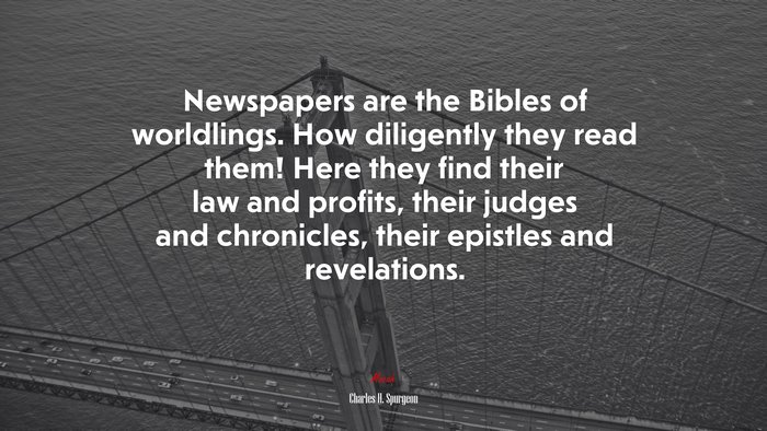 Newspapers are the Bibles of worldlings. How diligently they read them! Here they find their law and profits, their judges and chronicles, their epistles and revelations. | Charles H. Spurgeon quote