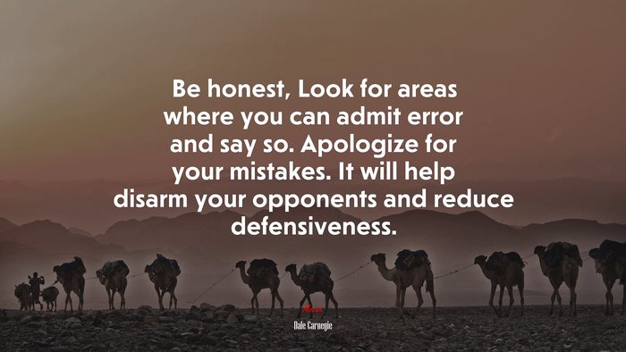 Be honest, Look for areas where you can admit error and say so. Apologize for your mistakes. It will help disarm your opponents and reduce defensiveness. | Dale Carnegie quote